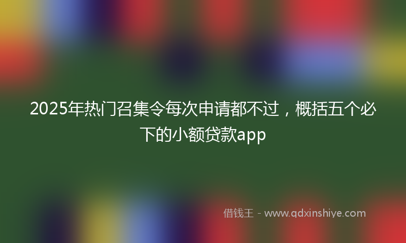 2025年热门召集令每次申请都不过，概括五个必下的小额贷款app