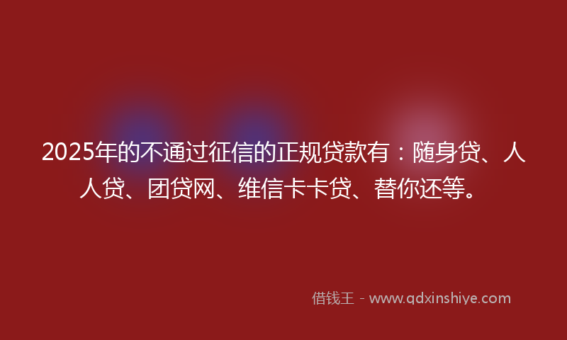 2025年的不通过征信的正规贷款有：随身贷、人人贷、团贷网、维信卡卡贷、替你还等。