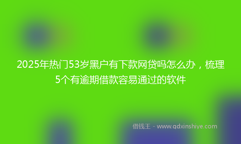 2025年热门53岁黑户有下款网贷吗怎么办，梳理5个有逾期借款容易通过的软件