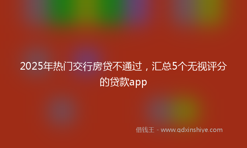 2025年热门交行房贷不通过，汇总5个无视评分的贷款app