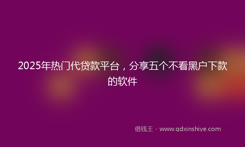 2025年热门代贷款平台，分享五个不看黑户下款的软件