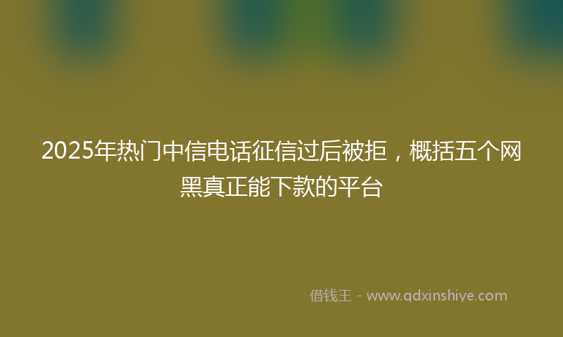 2025年热门中信电话征信过后被拒，概括五个网黑真正能下款的平台