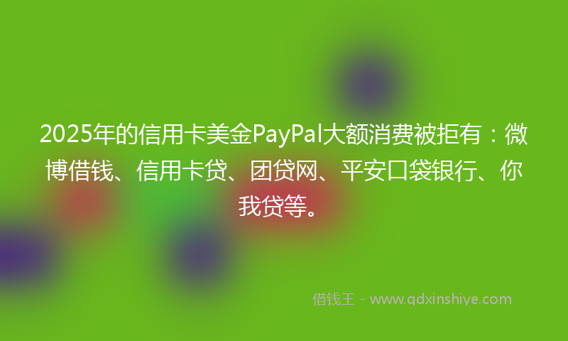 2025年的信用卡美金PayPal大额消费被拒有：微博借钱、信用卡贷、团贷网、平安口袋银行、你我贷等。