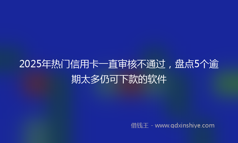 2025年热门信用卡一直审核不通过，盘点5个逾期太多仍可下款的软件