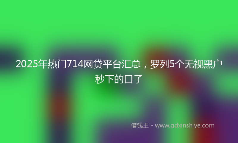 2025年热门714网贷平台汇总，罗列5个无视黑户秒下的口子