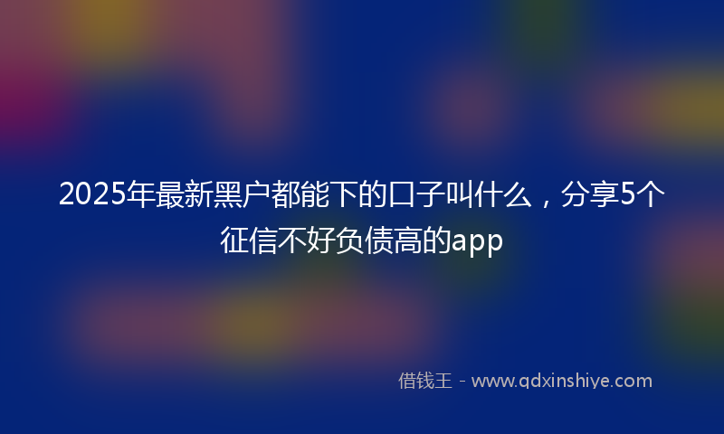2025年最新黑户都能下的口子叫什么，分享5个征信不好负债高的app
