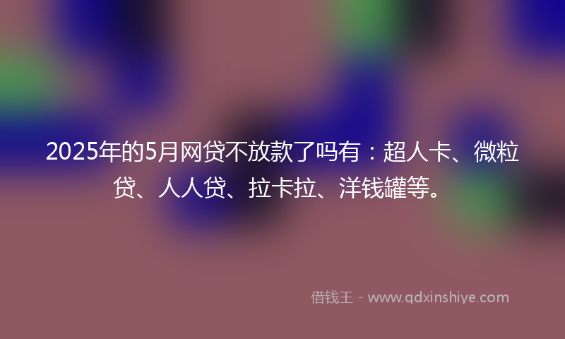 2025年的5月网贷不放款了吗有：超人卡、微粒贷、人人贷、拉卡拉、洋钱罐等。