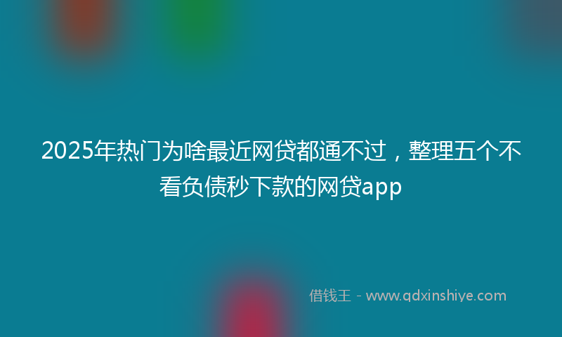 2025年热门为啥最近网贷都通不过，整理五个不看负债秒下款的网贷app
