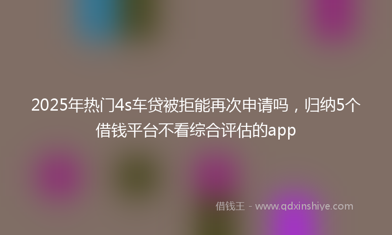 2025年热门4s车贷被拒能再次申请吗，归纳5个借钱平台不看综合评估的app
