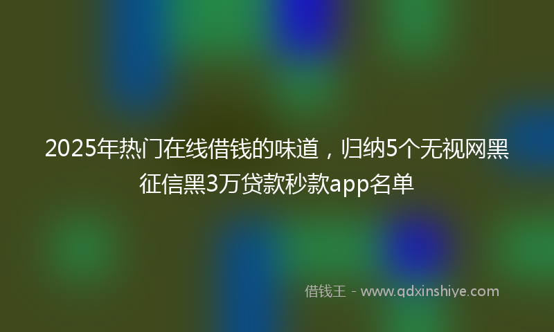 2025年热门在线借钱的味道，归纳5个无视网黑征信黑3万贷款秒款app名单
