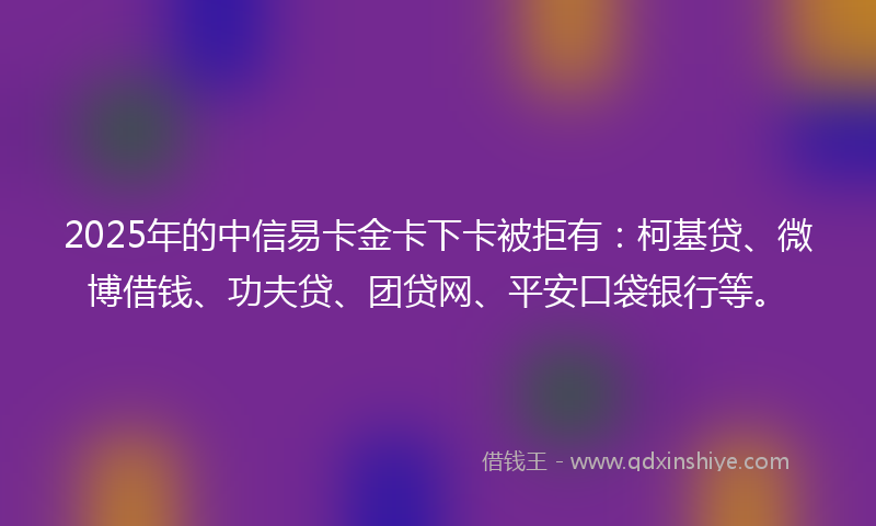 2025年的中信易卡金卡下卡被拒有：柯基贷、微博借钱、功夫贷、团贷网、平安口袋银行等。