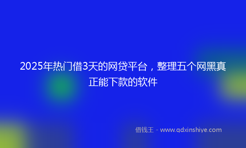 2025年热门借3天的网贷平台，整理五个网黑真正能下款的软件