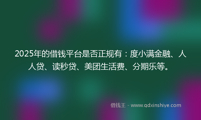 2025年的借钱平台是否正规有：度小满金融、人人贷、读秒贷、美团生活费、分期乐等。