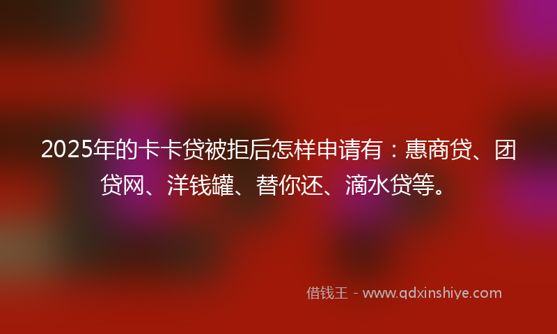 2025年的卡卡贷被拒后怎样申请有：惠商贷、团贷网、洋钱罐、替你还、滴水贷等。