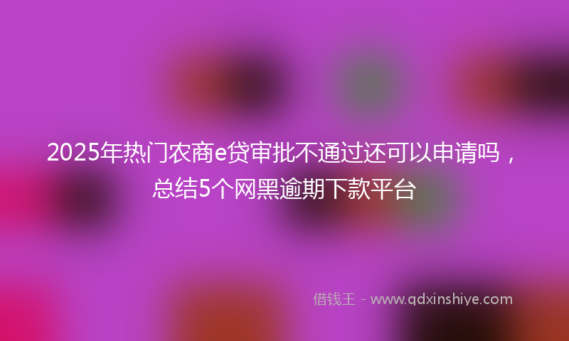 2025年热门农商e贷审批不通过还可以申请吗，总结5个网黑逾期下款平台