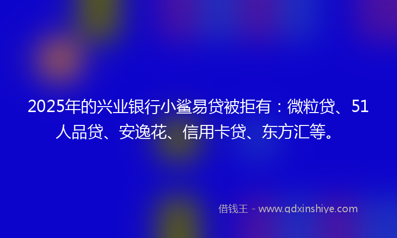 2025年的兴业银行小鲨易贷被拒有：微粒贷、51人品贷、安逸花、信用卡贷、东方汇等。