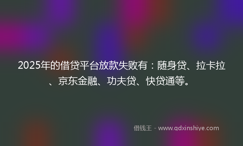 2025年的借贷平台放款失败有：随身贷、拉卡拉、京东金融、功夫贷、快贷通等。