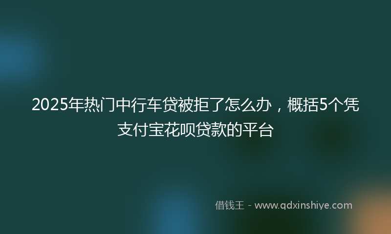 2025年热门中行车贷被拒了怎么办，概括5个凭支付宝花呗贷款的平台