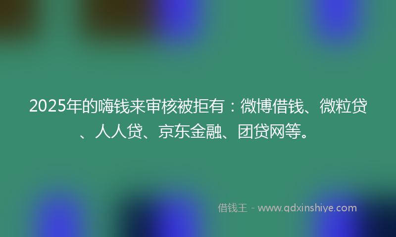 2025年的嗨钱来审核被拒有：微博借钱、微粒贷、人人贷、京东金融、团贷网等。