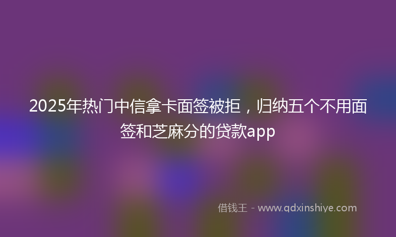 2025年热门中信拿卡面签被拒，归纳五个不用面签和芝麻分的贷款app