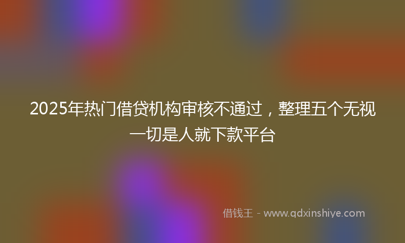 2025年热门借贷机构审核不通过，整理五个无视一切是人就下款平台