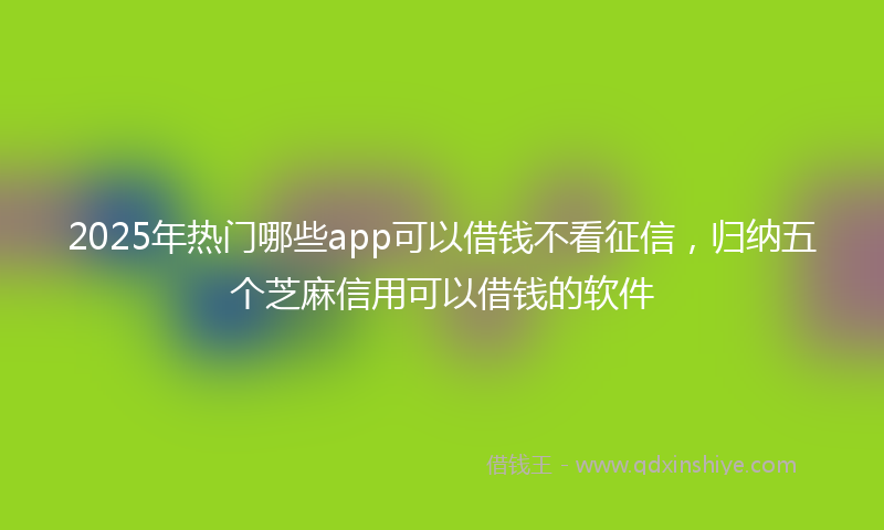 2025年热门哪些app可以借钱不看征信，归纳五个芝麻信用可以借钱的软件
