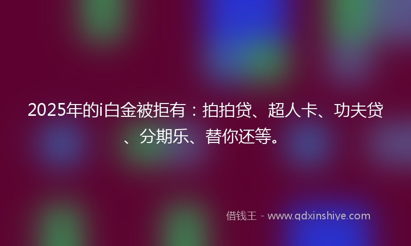 2025年的i白金被拒有：拍拍贷、超人卡、功夫贷、分期乐、替你还等。