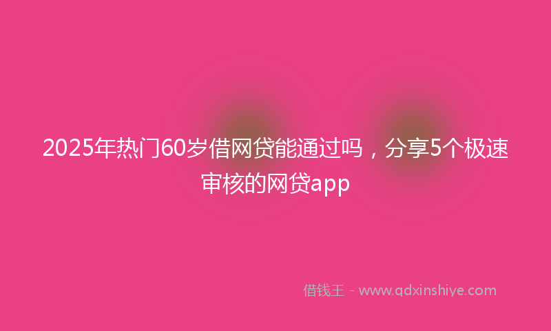 2025年热门60岁借网贷能通过吗，分享5个极速审核的网贷app