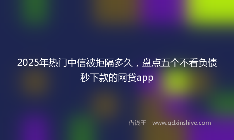 2025年热门中信被拒隔多久，盘点五个不看负债秒下款的网贷app