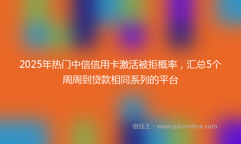 2025年热门中信信用卡激活被拒概率，汇总5个周周到贷款相同系列的平台