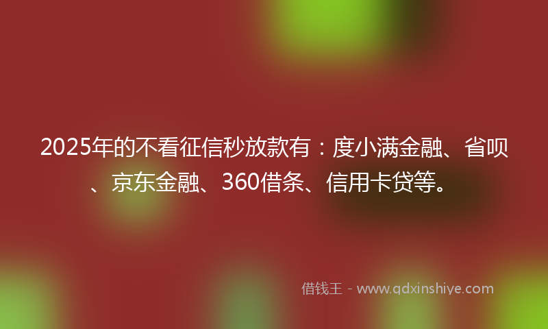 2025年的不看征信秒放款有：度小满金融、省呗、京东金融、360借条、信用卡贷等。