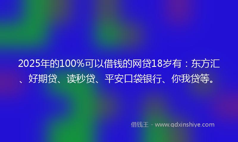 2025年的100%可以借钱的网贷18岁有：东方汇、好期贷、读秒贷、平安口袋银行、你我贷等。