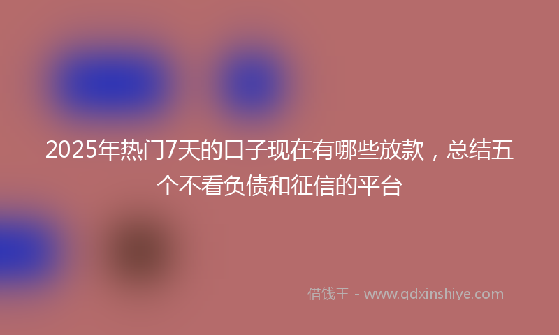 2025年热门7天的口子现在有哪些放款，总结五个不看负债和征信的平台