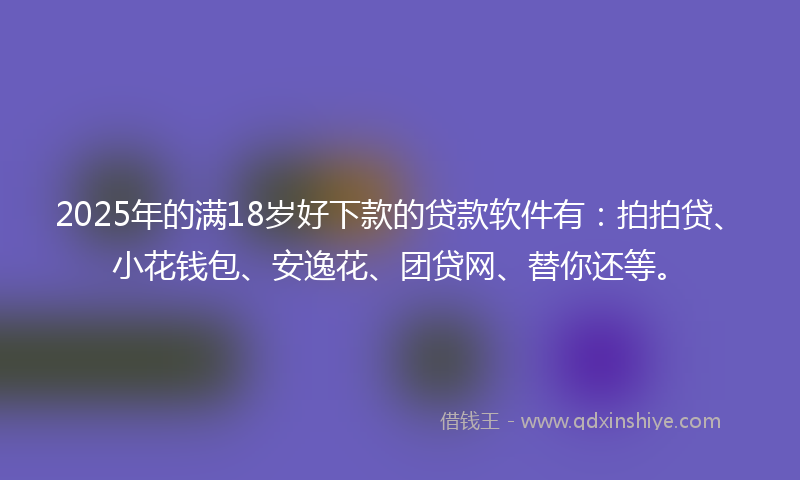 2025年的满18岁好下款的贷款软件有：拍拍贷、小花钱包、安逸花、团贷网、替你还等。