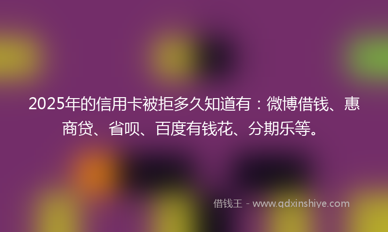 2025年的信用卡被拒多久知道有：微博借钱、惠商贷、省呗、百度有钱花、分期乐等。