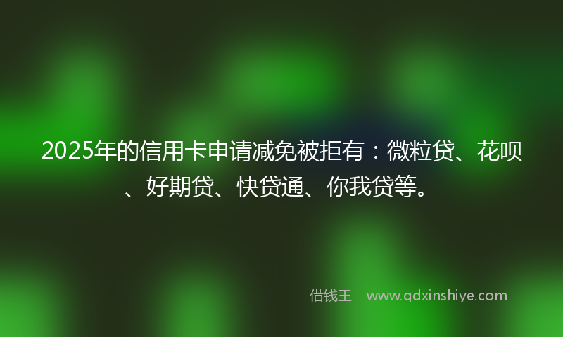 2025年的信用卡申请减免被拒有：微粒贷、花呗、好期贷、快贷通、你我贷等。