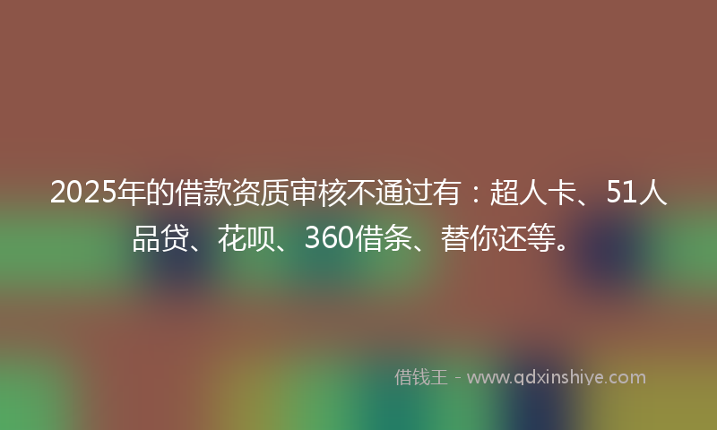 2025年的借款资质审核不通过有：超人卡、51人品贷、花呗、360借条、替你还等。