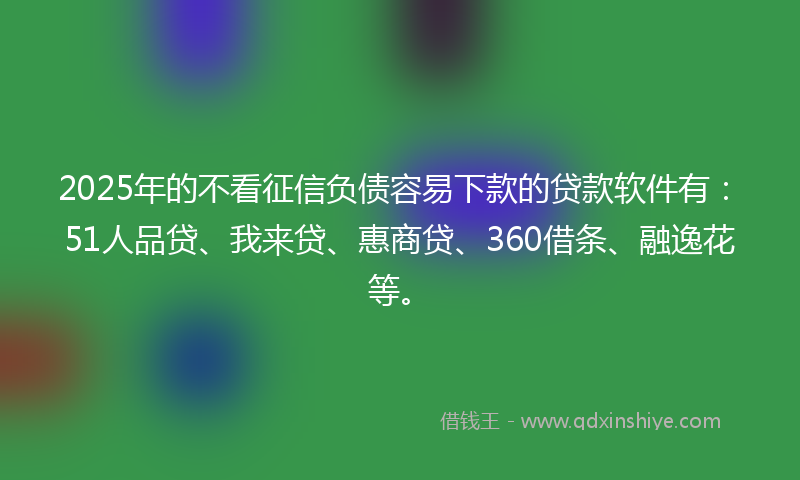2025年的不看征信负债容易下款的贷款软件有：51人品贷、我来贷、惠商贷、360借条、融逸花等。