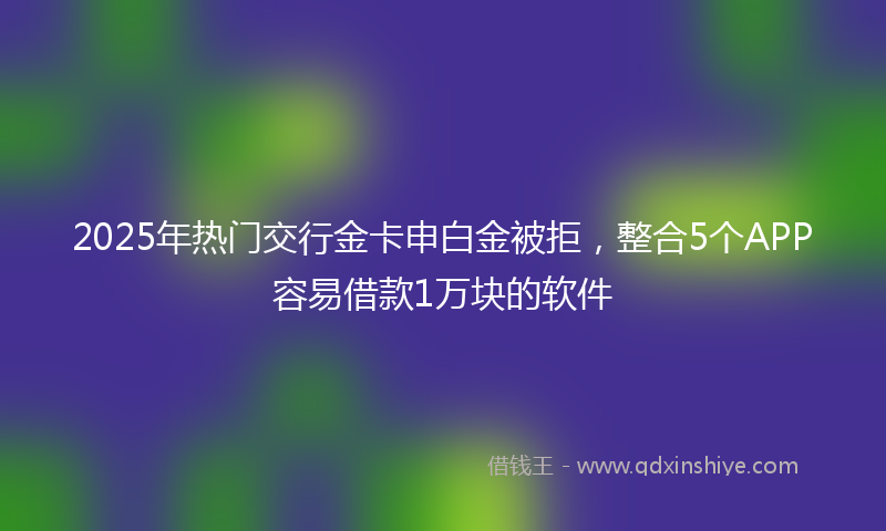 2025年热门交行金卡申白金被拒，整合5个APP容易借款1万块的软件