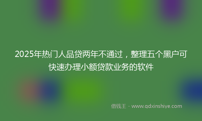 2025年热门人品贷两年不通过，整理五个黑户可快速办理小额贷款业务的软件
