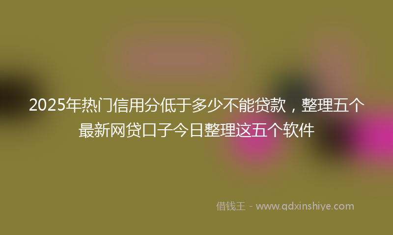 2025年热门信用分低于多少不能贷款，整理五个最新网贷口子今日整理这五个软件