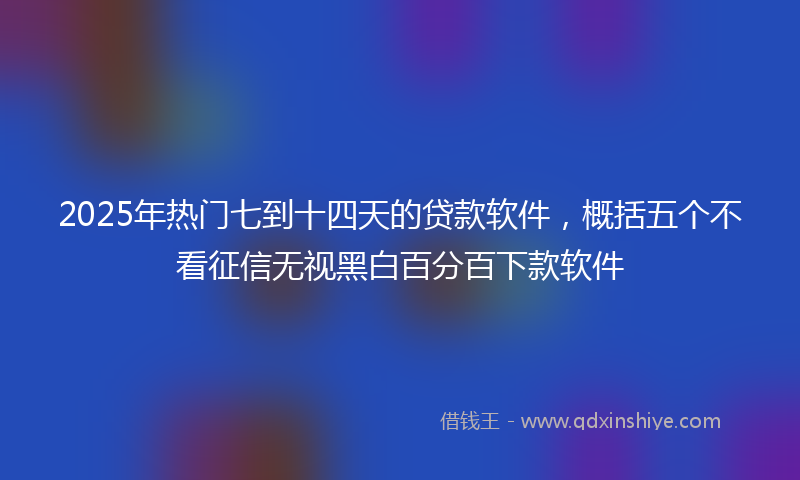 2025年热门七到十四天的贷款软件，概括五个不看征信无视黑白百分百下款软件