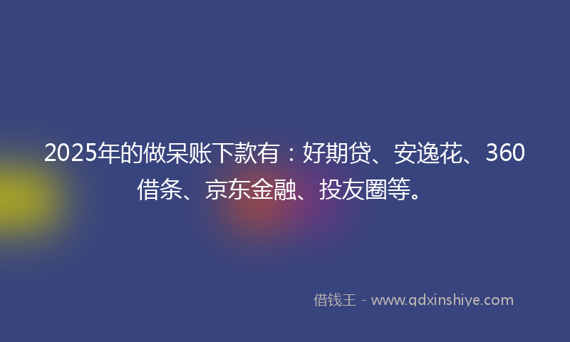 2025年的做呆账下款有：好期贷、安逸花、360借条、京东金融、投友圈等。