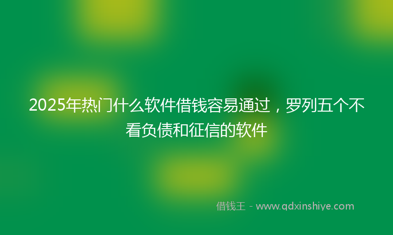 2025年热门什么软件借钱容易通过，罗列五个不看负债和征信的软件