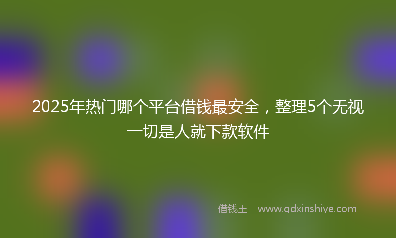 2025年热门哪个平台借钱最安全，整理5个无视一切是人就下款软件