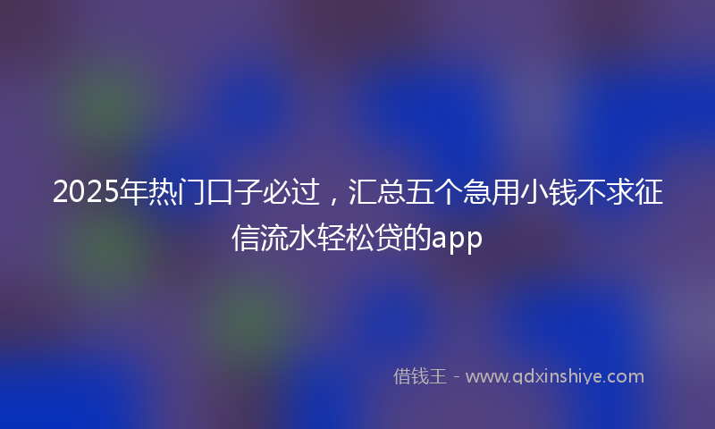 2025年热门口子必过，汇总五个急用小钱不求征信流水轻松贷的app