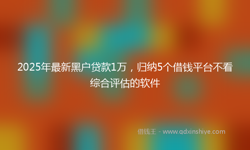 2025年最新黑户贷款1万，归纳5个借钱平台不看综合评估的软件