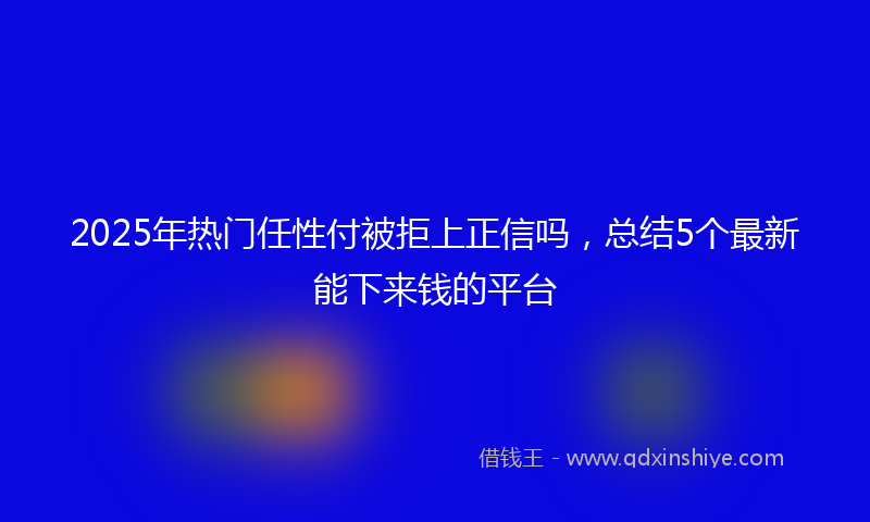 2025年热门任性付被拒上正信吗，总结5个最新能下来钱的平台