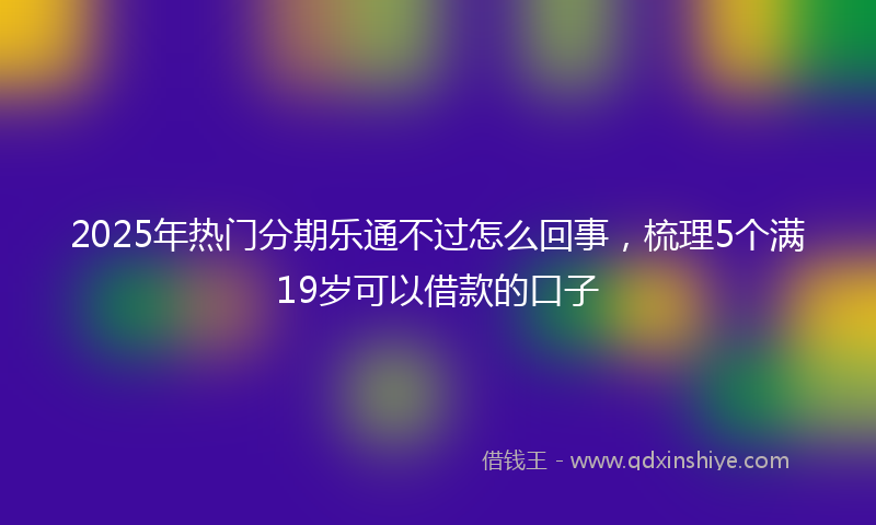 2025年热门分期乐通不过怎么回事，梳理5个满19岁可以借款的口子