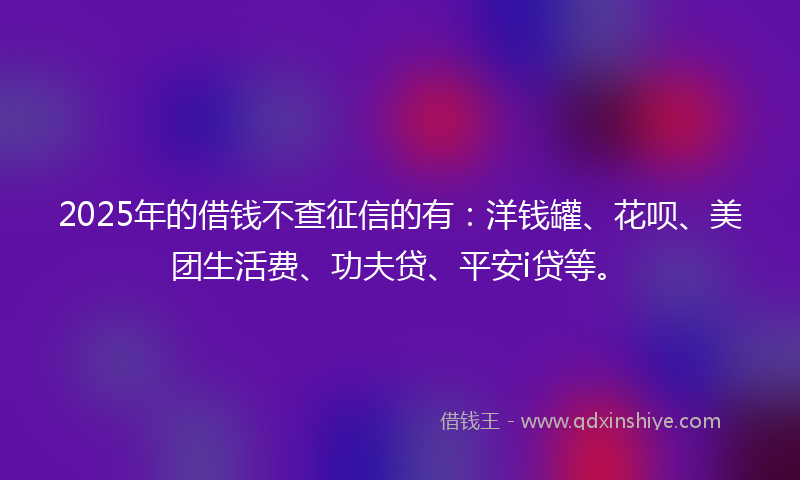 2025年的借钱不查征信的有：洋钱罐、花呗、美团生活费、功夫贷、平安i贷等。